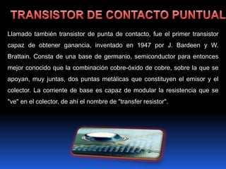 Llamado también transistor de punta de contacto, fue el primer transistor
capaz de obtener ganancia, inventado en 1947 por J. Bardeen y W.
Brattain. Consta de una base de germanio, semiconductor para entonces
mejor conocido que la combinación cobre-óxido de cobre, sobre la que se
apoyan, muy juntas, dos puntas metálicas que constituyen el emisor y el
colector. La corriente de base es capaz de modular la resistencia que se
"ve" en el colector, de ahí el nombre de "transfer resistor".
 