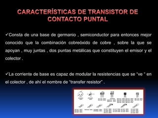 Consta de una base de germanio , semiconductor para entonces mejor
conocido que la combinación cobreóxido de cobre , sobre la que se
apoyan , muy juntas , dos puntas metálicas que constituyen el emisor y el
colector .


La corriente de base es capaz de modular la resistencias que se “ve “ en
el colector , de ahí el nombre de “transfer resistor” .
 