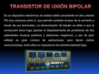 Es un dispositivo electrónico de estado sólido consistente en dos uniones
PN muy cercanas entre sí, que permite controlar el paso de la corriente a
través de sus terminales. La denominación de bipolar se debe a que la
conducción tiene lugar gracias al desplazamiento de portadores de dos
polaridades (huecos positivos y electrones negativos), y son de gran
utilidad   en   gran   número   de   aplicaciones;   pero   tienen   ciertos
inconvenientes, entre ellos su impedancia de entrada bastante baja.
 