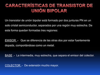 Un transistor de unión bipolar está formado por dos junturas PN en un
solo cristal semiconductor, separados por una región muy estrecha. De
esta forma quedan formadas tres regiones:


EMISOR .- Que se diferencia de las otras dos por estar fuertemente
dopada, comportándose como un metal.


BASE .- La intermedia, muy estrecha, que separa el emisor del colector.


COLECTOR .- De extensión mucho mayor.
 