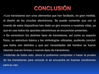Los transistores son unos elementos que han facilitado, en gran medida,
el diseño de los circuitos electrónicos. Se puede comentar que con el
invento de estos dispositivos han dado un giro enorme a nuestras vidas, ya
que en casi todos los aparatos electrónicos se encuentran presentes.
 Se conocieron los distintos tipos de transistores, así como su aspecto
físico, su estructura básica y las simbologías utilizadas, pudiendo concluir
que todos son distintos y que por necesidades del hombre se fueron
ideando nuevas formas o nuevos tipos de transistores.
Además de todos esto, ahora si podremos comprobar o hacer la prueba
de los transistores para conocer si se encuentra en buenas condiciones
para su uso.
 