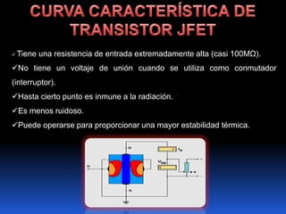    Tiene una resistencia de entrada extremadamente alta (casi 100MΩ).
No tiene un voltaje de unión cuando se utiliza como conmutador
(interruptor).
Hasta cierto punto es inmune a la radiación.
Es menos ruidoso.
Puede operarse para proporcionar una mayor estabilidad térmica.
 