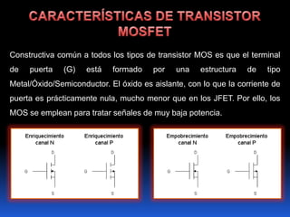 Constructiva común a todos los tipos de transistor MOS es que el terminal
de   puerta   (G)    está   formado    por    una   estructura   de    tipo
Metal/Óxido/Semiconductor. El óxido es aislante, con lo que la corriente de
puerta es prácticamente nula, mucho menor que en los JFET. Por ello, los
MOS se emplean para tratar señales de muy baja potencia.
 