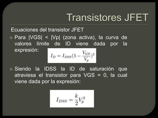 Ecuaciones del transistor JFET
 Para |VGS| < |Vp| (zona activa), la curva de
  valores límite de ID viene dada por la
  expresión:


   Siendo la IDSS la ID de saturación que
    atraviesa el transistor para VGS = 0, la cual
    viene dada por la expresión:
 