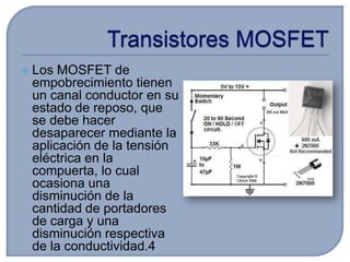    Los MOSFET de
    empobrecimiento tienen
    un canal conductor en su
    estado de reposo, que
    se debe hacer
    desaparecer mediante la
    aplicación de la tensión
    eléctrica en la
    compuerta, lo cual
    ocasiona una
    disminución de la
    cantidad de portadores
    de carga y una
    disminución respectiva
    de la conductividad.4
 