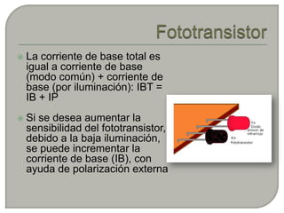   La corriente de base total es
    igual a corriente de base
    (modo común) + corriente de
    base (por iluminación): IBT =
    IB + IP
   Si se desea aumentar la
    sensibilidad del fototransistor,
    debido a la baja iluminación,
    se puede incrementar la
    corriente de base (IB), con
    ayuda de polarización externa
 