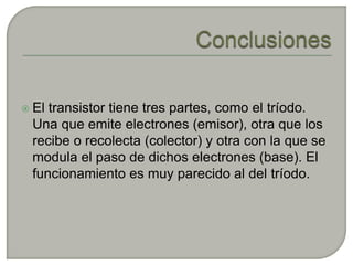  Eltransistor tiene tres partes, como el tríodo.
 Una que emite electrones (emisor), otra que los
 recibe o recolecta (colector) y otra con la que se
 modula el paso de dichos electrones (base). El
 funcionamiento es muy parecido al del tríodo.
 