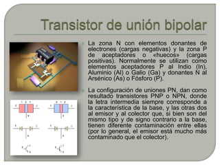    La zona N con elementos donantes de
    electrones (cargas negativas) y la zona P
    de aceptadores o «huecos» (cargas
    positivas). Normalmente se utilizan como
    elementos aceptadores P al Indio (In),
    Aluminio (Al) o Galio (Ga) y donantes N al
    Arsénico (As) o Fósforo (P).
   La configuración de uniones PN, dan como
    resultado transistores PNP o NPN, donde
    la letra intermedia siempre corresponde a
    la característica de la base, y las otras dos
    al emisor y al colector que, si bien son del
    mismo tipo y de signo contrario a la base,
    tienen diferente contaminación entre ellas
    (por lo general, el emisor está mucho más
    contaminado que el colector).
 