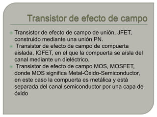  Transistor de efecto de campo de unión, JFET,
  construido mediante una unión PN.
 Transistor de efecto de campo de compuerta
  aislada, IGFET, en el que la compuerta se aísla del
  canal mediante un dieléctrico.
 Transistor de efecto de campo MOS, MOSFET,
  donde MOS significa Metal-Óxido-Semiconductor,
  en este caso la compuerta es metálica y está
  separada del canal semiconductor por una capa de
  óxido
 