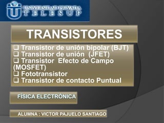  Transistor de unión bipolar (BJT)
 Transistor de unión (JFET)
 Transistor Efecto de Campo
(MOSFET)
 Fototransistor
 Transistor de contacto Puntual
ALUMNA : VICTOR PAJUELO SANTIAGO
TRANSISTORES
 