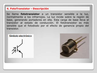 4. FotoTransistor - Descripción
Se llama fototransistor a un transistor sensible a la luz,
normalmente a los infrarrojos. La luz incide sobre la región de
base, generando portadores en ella. Esta carga de base lleva el
transistor al estado de conducción. El fototransistor es más
sensible que el fotodiodo por el efecto de ganancia propio del
transistor.
 