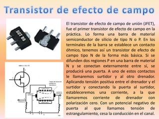 El transistor de efecto de campo de unión (JFET),
fue el primer transistor de efecto de campo en la
práctica. Lo forma una barra de material
semiconductor de silicio de tipo N o P. En los
terminales de la barra se establece un contacto
óhmico, tenemos así un transistor de efecto de
campo tipo N de la forma más básica. Si se
difunden dos regiones P en una barra de material
N y se conectan externamente entre sí, se
producirá una puerta. A uno de estos contactos
le llamaremos surtidor y al otro drenador.
Aplicando tensión positiva entre el drenador y el
surtidor y conectando la puerta al surtidor,
estableceremos una corriente, a la que
llamaremos corriente de drenador con
polarización cero. Con un potencial negativo de
puerta al que llamamos tensión de
estrangulamiento, cesa la conducción en el canal.
 
