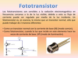 Los fototransistores son sensibles a la radiación electromagnética en
frecuencias cercanas a la de la luz visible; debido a esto su flujo de
corriente puede ser regulado por medio de la luz incidente. Un
fototransistor es, en esencia, lo mismo que un transistor normal, sólo que
puede trabajar de 2 maneras diferentes:
• Como un transistor normal con la corriente de base (IB) (modo común);
• Como fototransistor, cuando la luz que incide en este elemento hace las
veces de corriente de base. (IP) (modo de iluminación).
 
