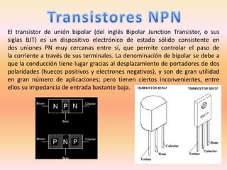El transistor de unión bipolar (del inglés Bipolar Junction Transistor, o sus
siglas BJT) es un dispositivo electrónico de estado sólido consistente en
dos uniones PN muy cercanas entre sí, que permite controlar el paso de
la corriente a través de sus terminales. La denominación de bipolar se debe a
que la conducción tiene lugar gracias al desplazamiento de portadores de dos
polaridades (huecos positivos y electrones negativos), y son de gran utilidad
en gran número de aplicaciones; pero tienen ciertos inconvenientes, entre
ellos su impedancia de entrada bastante baja.
 