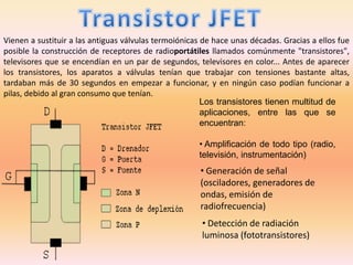 Vienen a sustituir a las antiguas válvulas termoiónicas de hace unas décadas. Gracias a ellos fue
posible la construcción de receptores de radioportátiles llamados comúnmente "transistores",
televisores que se encendían en un par de segundos, televisores en color... Antes de aparecer
los transistores, los aparatos a válvulas tenían que trabajar con tensiones bastante altas,
tardaban más de 30 segundos en empezar a funcionar, y en ningún caso podían funcionar a
pilas, debido al gran consumo que tenían.
Los transistores tienen multitud de
aplicaciones, entre las que se
encuentran:
• Amplificación de todo tipo (radio,
televisión, instrumentación)
• Generación de señal
(osciladores, generadores de
ondas, emisión de
radiofrecuencia)
• Detección de radiación
luminosa (fototransistores)
 
