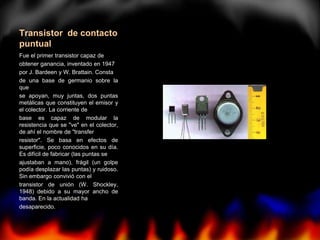 Transistor de contacto
puntual
Fue el primer transistor capaz de
obtener ganancia, inventado en 1947
por J. Bardeen y W. Brattain. Consta
de una base de germanio sobre la
que
se apoyan, muy juntas, dos puntas
metálicas que constituyen el emisor y
el colector. La corriente de
base es capaz de modular la
resistencia que se "ve" en el colector,
de ahí el nombre de "transfer
resistor". Se basa en efectos de
superficie, poco conocidos en su día.
Es difícil de fabricar (las puntas se
ajustaban a mano), frágil (un golpe
podía desplazar las puntas) y ruidoso.
Sin embargo convivió con el
transistor de unión (W. Shockley,
1948) debido a su mayor ancho de
banda. En la actualidad ha
desaparecido.
 