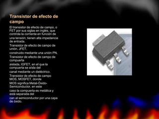 Transistor de efecto de
campo
El transistor de efecto de campo, o
FET por sus siglas en inglés, que
controla la corriente en función de
una tensión; tienen alta impedancia
de entrada.
Transistor de efecto de campo de
unión, JFET,
construido mediante una unión PN.
Transistor de efecto de campo de
compuerta
aislada, IGFET, en el que la
compuerta se aísla del
canal mediante un dieléctrico.
Transistor de efecto de campo
MOS, MOSFET, donde
MOS significa Metal-Óxido-
Semiconductor, en este
caso la compuerta es metálica y
está separada del
can al semiconductor por una capa
de óxido.
 