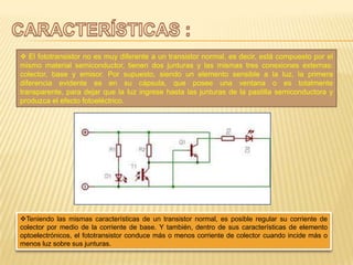  El fototransistor no es muy diferente a un transistor normal, es decir, está compuesto por el
mismo material semiconductor, tienen dos junturas y las mismas tres conexiones externas:
colector, base y emisor. Por supuesto, siendo un elemento sensible a la luz, la primera
diferencia evidente es en su cápsula, que posee una ventana o es totalmente
transparente, para dejar que la luz ingrese hasta las junturas de la pastilla semiconductora y
produzca el efecto fotoeléctrico.
Teniendo las mismas características de un transistor normal, es posible regular su corriente de
colector por medio de la corriente de base. Y también, dentro de sus características de elemento
optoelectrónicos, el fototransistor conduce más o menos corriente de colector cuando incide más o
menos luz sobre sus junturas.
 