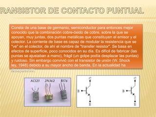 Consta de una base de germanio, semiconductor para entonces mejor
conocido que la combinación cobre-óxido de cobre, sobre la que se
apoyan, muy juntas, dos puntas metálicas que constituyen el emisor y el
colector. La corriente de base es capaz de modular la resistencia que se
"ve" en el colector, de ahí el nombre de "transfer resistor". Se basa en
efectos de superficie, poco conocidos en su día. Es difícil de fabricar (las
puntas se ajustaban a mano), frágil (un golpe podía desplazar las puntas)
y ruidoso. Sin embargo convivió con el transistor de unión (W. Shock
ley, 1948) debido a su mayor ancho de banda. En la actualidad ha
desaparecido.
 
