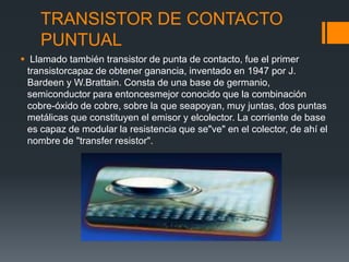 TRANSISTOR DE CONTACTO
PUNTUAL
 Llamado también transistor de punta de contacto, fue el primer
transistorcapaz de obtener ganancia, inventado en 1947 por J.
Bardeen y W.Brattain. Consta de una base de germanio,
semiconductor para entoncesmejor conocido que la combinación
cobre-óxido de cobre, sobre la que seapoyan, muy juntas, dos puntas
metálicas que constituyen el emisor y elcolector. La corriente de base
es capaz de modular la resistencia que se"ve" en el colector, de ahí el
nombre de "transfer resistor".
 