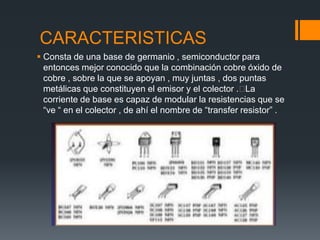 CARACTERISTICAS
 Consta de una base de germanio , semiconductor para
entonces mejor conocido que la combinación cobre óxido de
cobre , sobre la que se apoyan , muy juntas , dos puntas
metálicas que constituyen el emisor y el colector .La
corriente de base es capaz de modular la resistencias que se
“ve “ en el colector , de ahí el nombre de “transfer resistor” .
 