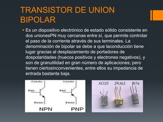 TRANSISTOR DE UNION
BIPOLAR
 Es un dispositivo electrónico de estado sólido consistente en
dos unionesPN muy cercanas entre sí, que permite controlar
el paso de la corriente através de sus terminales. La
denominación de bipolar se debe a que laconducción tiene
lugar gracias al desplazamiento de portadores de
dospolaridades (huecos positivos y electrones negativos), y
son de granutilidad en gran número de aplicaciones; pero
tienen ciertosinconvenientes, entre ellos su impedancia de
entrada bastante baja.
 