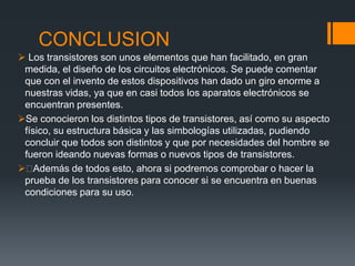 CONCLUSION
 Los transistores son unos elementos que han facilitado, en gran
medida, el diseño de los circuitos electrónicos. Se puede comentar
que con el invento de estos dispositivos han dado un giro enorme a
nuestras vidas, ya que en casi todos los aparatos electrónicos se
encuentran presentes.
Se conocieron los distintos tipos de transistores, así como su aspecto
físico, su estructura básica y las simbologías utilizadas, pudiendo
concluir que todos son distintos y que por necesidades del hombre se
fueron ideando nuevas formas o nuevos tipos de transistores.
Además de todos esto, ahora si podremos comprobar o hacer la
prueba de los transistores para conocer si se encuentra en buenas
condiciones para su uso.
 