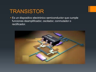 TRANSISTOR
 Es un dispositivo electrónico semiconductor que cumple
funciones deamplificador, oscilador, conmutador o
rectificador.
 