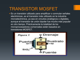 TRANSISTOR MOSFET
 Es un transistor utilizado para amplificar o conmutar señales
electrónicas ,es el transistor más utilizado en la industria
microelectrónica, ya sea en circuitos analógicos o digitales,
aunque el transistor de unión bipolar fue mucho más popular
en otro tiempo. Prácticamente la totalidad de los
microprocesadores comerciales están basados en
transistores MOSFET.
 