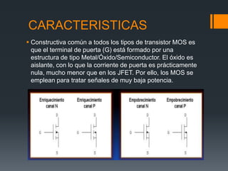CARACTERISTICAS
 Constructiva común a todos los tipos de transistor MOS es
que el terminal de puerta (G) está formado por una
estructura de tipo Metal/Óxido/Semiconductor. El óxido es
aislante, con lo que la corriente de puerta es prácticamente
nula, mucho menor que en los JFET. Por ello, los MOS se
emplean para tratar señales de muy baja potencia.
 