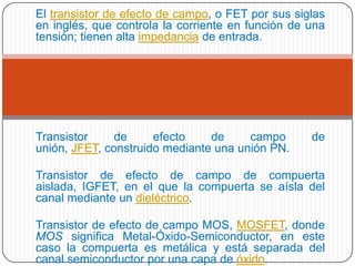 El transistor de efecto de campo, o FET por sus siglas
en inglés, que controla la corriente en función de una
tensión; tienen alta impedancia de entrada.
Transistor de efecto de campo de
unión, JFET, construido mediante una unión PN.
Transistor de efecto de campo de compuerta
aislada, IGFET, en el que la compuerta se aísla del
canal mediante un dieléctrico.
Transistor de efecto de campo MOS, MOSFET, donde
MOS significa Metal-Óxido-Semiconductor, en este
caso la compuerta es metálica y está separada del
canal semiconductor por una capa de óxido.
 