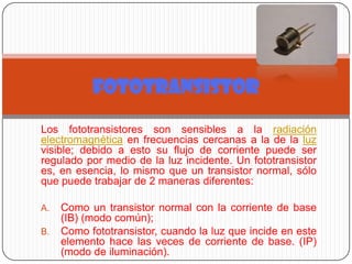 Los fototransistores son sensibles a la radiación
electromagnética en frecuencias cercanas a la de la luz
visible; debido a esto su flujo de corriente puede ser
regulado por medio de la luz incidente. Un fototransistor
es, en esencia, lo mismo que un transistor normal, sólo
que puede trabajar de 2 maneras diferentes:
A. Como un transistor normal con la corriente de base
(IB) (modo común);
B. Como fototransistor, cuando la luz que incide en este
elemento hace las veces de corriente de base. (IP)
(modo de iluminación).
FOTOTRANSISTOR
 