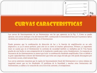 Las curvas de funcionamiento de un fototransistor son las que aparecen en la Fig. 3. Como se puede
apreciar, son curvas análogas a las del transistor BJT, sustituyendo la intensidad de base por la potencia óptica
incidente por unidad de área que incide en el fototransistor.
Puede pensarse que la combinación de detección de luz y la función de amplificación en un solo
dispositivo, es ya el sensor perfecto, pero esto no es cierto en muchas aplicaciones. Primero, es importante
tener en cuenta que en el fototransistor la corriente de oscuridad también se multiplica por β. Una buena
prueba de este hecho es una comparación de la irradiación cuando para varios fotodetectores. La respuesta en
frecuencia de los fototransistores es menor que la de 1a combinación fotodiodo-amplificador. Esto es debido a
la gran capacidad base-colector del fototransistor que toma una carga elevada que sólo puede descargarse por
la corriente oscura, relativamente baja.
Las curvas anteriores muestran que la región de funcionamiento lineal del fototransistor es varios órdenes de
magnitud menor que en los fotodiodos. El problema de la linealidad y muchas otras limitaciones del
fototransistor, se deben a la variación de con el nivel de corriente y la temperatura.
CURVAS CARACTERISTICAS
Fig.
3
 