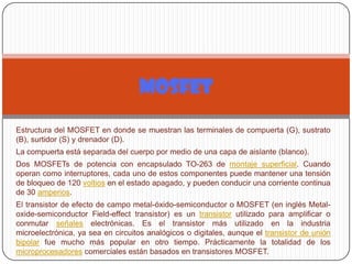 Estructura del MOSFET en donde se muestran las terminales de compuerta (G), sustrato
(B), surtidor (S) y drenador (D).
La compuerta está separada del cuerpo por medio de una capa de aislante (blanco).
Dos MOSFETs de potencia con encapsulado TO-263 de montaje superficial. Cuando
operan como interruptores, cada uno de estos componentes puede mantener una tensión
de bloqueo de 120 voltios en el estado apagado, y pueden conducir una corriente continua
de 30 amperios.
El transistor de efecto de campo metal-óxido-semiconductor o MOSFET (en inglés Metal-
oxide-semiconductor Field-effect transistor) es un transistor utilizado para amplificar o
conmutar señales electrónicas. Es el transistor más utilizado en la industria
microelectrónica, ya sea en circuitos analógicos o digitales, aunque el transistor de unión
bipolar fue mucho más popular en otro tiempo. Prácticamente la totalidad de los
microprocesadores comerciales están basados en transistores MOSFET.
MOSFET
 
