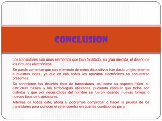 Los transistores son unos elementos que han facilitado, en gran medida, el diseño de
los circuitos electrónicos.
Se puede comentar que con el invento de estos dispositivos han dado un giro enorme
a nuestras vidas, ya que en casi todos los aparatos electrónicos se encuentran
presentes.
Se conocieron los distintos tipos de transistores, así como su aspecto físico, su
estructura básica y las simbologías utilizadas, pudiendo concluir que todos son
distintos y que por necesidades del hombre se fueron ideando nuevas formas o
nuevos tipos de transistores.
Además de todos esto, ahora si podremos comprobar o hacer la prueba de los
transistores para conocer si se encuentra en buenas condiciones para
CONCLUSION
 