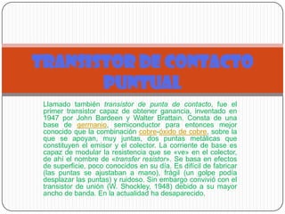 Llamado también transistor de punta de contacto, fue el
primer transistor capaz de obtener ganancia, inventado en
1947 por John Bardeen y Walter Brattain. Consta de una
base de germanio, semiconductor para entonces mejor
conocido que la combinación cobre-óxido de cobre, sobre la
que se apoyan, muy juntas, dos puntas metálicas que
constituyen el emisor y el colector. La corriente de base es
capaz de modular la resistencia que se «ve» en el colector,
de ahí el nombre de «transfer resistor». Se basa en efectos
de superficie, poco conocidos en su día. Es difícil de fabricar
(las puntas se ajustaban a mano), frágil (un golpe podía
desplazar las puntas) y ruidoso. Sin embargo convivió con el
transistor de unión (W. Shockley, 1948) debido a su mayor
ancho de banda. En la actualidad ha desaparecido.
TRANSISTOR DE CONTACTO
PUNTUAL
 