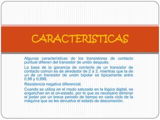 Algunas características de los transistores de contacto
puntual difieren del transistor de unión después:
La base de la ganancia de corriente de un transistor de
contacto común es de alrededor de 2 a 3, mientras que la de
un de un transistor de unión bipolar es típicamente entre
0,98 y 0,998.
Resistencia negativa diferencial.
Cuando se utiliza en el modo saturado en la lógica digital, se
enganchan en el on-estado, por lo que es necesario eliminar
el poder por un breve periodo de tiempo en cada ciclo de la
máquina que se les devuelva el estado de desconexión.
CARACTERISTICAS
 