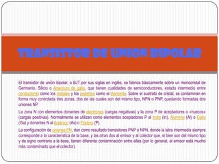 El transistor de unión bipolar, o BJT por sus siglas en inglés, se fabrica básicamente sobre un monocristal de
Germanio, Silicio o Arseniuro de galio, que tienen cualidades de semiconductores, estado intermedio entre
conductores como los metales y los aislantes como el diamante. Sobre el sustrato de cristal, se contaminan en
forma muy controlada tres zonas, dos de las cuales son del mismo tipo, NPN o PNP, quedando formadas dos
uniones NP.
La zona N con elementos donantes de electrones (cargas negativas) y la zona P de aceptadores o «huecos»
(cargas positivas). Normalmente se utilizan como elementos aceptadores P al Indio (In), Aluminio (Al) o Galio
(Ga) y donantes N al Arsénico (As) o Fósforo (P).
La configuración de uniones PN, dan como resultado transistores PNP o NPN, donde la letra intermedia siempre
corresponde a la característica de la base, y las otras dos al emisor y al colector que, si bien son del mismo tipo
y de signo contrario a la base, tienen diferente contaminación entre ellas (por lo general, el emisor está mucho
más contaminado que el colector).
TRANSISTOR DE UNION BIPOLAR
 