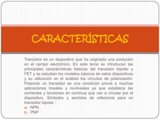 Transistor es un dispositivo que ha originado una evolución
en el campo electrónico. En este tema se introducen las
principales características básicas del transistor bipolar y
FET y se estudian los modelos básicos de estos dispositivos
y su utilización en el análisis los circuitos de polarización.
Polarizar un transistor es una condición previa a muchas
aplicaciones lineales y no-lineales ya que establece las
corrientes y tensiones en continua que van a circular por el
dispositivo. Símbolos y sentidos de referencia para un
transistor bipolar :
a) NPN
b) PNP
CARACTERÍSTICAS
 
