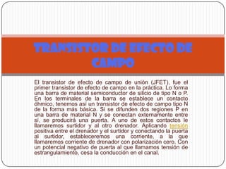 El transistor de efecto de campo de unión (JFET), fue el
primer transistor de efecto de campo en la práctica. Lo forma
una barra de material semiconductor de silicio de tipo N o P.
En los terminales de la barra se establece un contacto
óhmico, tenemos así un transistor de efecto de campo tipo N
de la forma más básica. Si se difunden dos regiones P en
una barra de material N y se conectan externamente entre
sí, se producirá una puerta. A uno de estos contactos le
llamaremos surtidor y al otro drenador. Aplicando tensión
positiva entre el drenador y el surtidor y conectando la puerta
al surtidor, estableceremos una corriente, a la que
llamaremos corriente de drenador con polarización cero. Con
un potencial negativo de puerta al que llamamos tensión de
estrangulamiento, cesa la conducción en el canal.
TRANSISTOR DE EFECTO DE
CAMPO
 