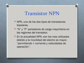 Transistor NPN
O NPN, uno de los dos tipos de transistores
bipolares.
O “N” y “P” portadores de carga mayoritaria en
las regiones del transistor.
O En la actualidad NPN, son los mas utilizados
debido a la movilidad del electro es mayor,
“permitiendo + corriente y velocidades de
operación”.
 