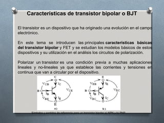 Características de transistor bipolar o BJT
El transistor es un dispositivo que ha originado una evolución en el campo 
electrónico.
En  este  tema  se  introducen  las principales características básicas
del transistor bipolar y FET y se estudian los modelos básicos de estos 
dispositivos y su utilización en el análisis los circuitos de polarización.
Polarizar  un transistor es  una  condición  previa  a  muchas  aplicaciones 
lineales  y  no-lineales  ya  que  establece  las  corrientes  y  tensiones  en 
continua que van a circular por el dispositivo.
Símbolos y sentidos de referencia para un transistor bipolar a) NPN y b) PNP.
 