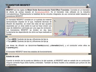 TRANSITOR MOSFET
MOSFET son las siglas de Metal Oxide Semiconductor Field Effect Transistor. Consiste en un transistor
de efecto de campo basado en la estructura MOS. Es el transistor más utilizado en la industria
microelectrónica. Prácticamente la totalidad de los circuitos integrados de uso comercial están basados en
transistores MOSFET.
Un transistor MOSFET consiste en un sustrato de material
semiconductor dopado en el que, mediante técnicas de
difusión de dopantes, se crean dos islas de tipo opuesto
separadas por un área sobre la cual se hace crecer una
capa de dieléctrico culminada por una capa de conductor.
Los transistores MOSFET se dividen en dos tipos
fundamenta les dependiendo de cómo se haya realizado el
dopaje:
Tipo nMOS: Sustrato de tipo p y difusiones de tipo n.
Tipo pMOS: Sustrato de tipo n y difusiones de tipo p.
Las áreas de difusión se denominan fuente(source) y drenador(drain), y el conductor entre ellos es
la puerta(gate).
El transistor MOSFET tiene tres estados de funcionamiento:
Estado de corte
Cuando la tensión de la puerta es idéntica a la del sustrato, el MOSFET está en estado de no conducción:
ninguna corriente fluye entre fuente y drenador. También se llama mosfet a los aislados por juntura de dos
componentes.
 