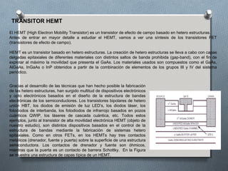 TRANSITOR HEMT
El HEMT (High Electron Mobility Transistor) es un transistor de efecto de campo basado en hetero estructuras.
Antes de entrar en mayor detalle a estudiar el HEMT, vamos a ver una síntesis de los transistores FET
(transistores de efecto de campo).
HEMT es un transistor basado en hetero estructuras. La creación de hetero estructuras se lleva a cabo con capas
delgadas epitaxiales de diferentes materiales con distintos saltos de banda prohibida (gap-band), con el fin de
explotar al máximo la movilidad que presenta el GaAs. Los materiales usados son compuestos como el GaAs,
AlGaAs, InGaAs o InP obtenidos a partir de la combinación de elementos de los grupos III y IV del sistema
periódico.
Gracias al desarrollo de las técnicas que han hecho posible la fabricación
de las hetero estructuras, han surgido multitud de dispositivos electrónicos
y opto electrónicos basados en el diseño de la estructura de bandas
electrónicas de los semiconductores. Los transistores bipolares de hetero
unión HBT, los diodos de emisión de luz LED’s, los diodos láser, los
fotodiodos de interbanda, los fotodiodos de infrarrojo basados en pozos
cuánticos QWIP, los láseres de cascada cuántica, etc. Todos estos
ejemplos, junto al transistor de alta movilidad electrónica HEMT (objeto de
nuestro estudio), son distintos dispositivos basados en el control de la
estructura de bandas mediante la fabricación de sistemas hetero
epitaxiales. Como en otros FETs, en los HEMTs hay tres contactos
metálicos (drenador, fuente y puerta) sobre la superficie de una estructura
semiconductora. Los contactos de drenador y fuente son óhmicos,
mientras que la puerta es un contacto de barrera Schottky. En la Figura
se muestra una estructura de capas típica de un HEMT.
 