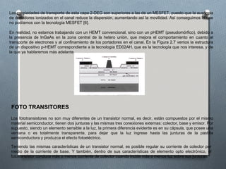 Las propiedades de transporte de esta capa 2-DEG son superiores a las de un MESFET, puesto que la ausencia
de donadores ionizados en el canal reduce la dispersión, aumentando así la movilidad. Así conseguimos lo que
no podíamos con la tecnología MESFET [6].
En realidad, no estamos trabajando con un HEMT convencional, sino con un pHEMT (pseudomórfico), debido a
la presencia de InGaAs en la zona central de la hetero unión, que mejora el comportamiento en cuanto al
transporte de electrones y al confinamiento de los portadores en el canal. En la Figura 2.7 vemos la estructura
de un dispositivo p-HEMT correspondiente a la tecnología ED02AH, que es la tecnología que nos interesa, y de
la que ya hablaremos más adelante.
FOTO TRANSITORES
Los fototransistores no son muy diferentes de un transistor normal, es decir, están compuestos por el mismo
material semiconductor, tienen dos junturas y las mismas tres conexiones externas: colector, base y emisor. Por
supuesto, siendo un elemento sensible a la luz, la primera diferencia evidente es en su cápsula, que posee una
ventana o es totalmente transparente, para dejar que la luz ingrese hasta las junturas de la pastilla
semiconductora y produzca el efecto fotoeléctrico.
Teniendo las mismas características de un transistor normal, es posible regular su corriente de colector por
medio de la corriente de base. Y también, dentro de sus características de elemento opto electrónico, el
fototransistor conduce más o menos corriente de colector cuando incide más o menos luz sobre sus junturas.
 