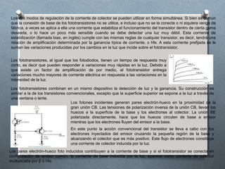Los dos modos de regulación de la corriente de colector se pueden utilizar en forma simultánea. Si bien es común
que la conexión de base de los fototransistores no se utilice, e incluso que no se la conecte o ni siquiera venga de
fábrica, a veces se aplica a ella una corriente que estabiliza el funcionamiento del transistor dentro de cierta gama
deseada, o lo hace un poco más sensible cuando se debe detectar una luz muy débil. Esta corriente de
estabilización (llamada bias, en inglés) cumple con las mismas reglas de cualquier transistor, es decir, tendrá una
relación de amplificación determinada por la ganancia típica de corriente, o hfe. A esta corriente prefijada se le
suman las variaciones producidas por los cambios en la luz que incide sobre el fototransistor.
Los fototransistores, al igual que los fotodiodos, tienen un tiempo de respuesta muy
corto, es decir que pueden responder a variaciones muy rápidas en la luz. Debido a
que existe un factor de amplificación de por medio, el fototransistor entrega
variaciones mucho mayores de corriente eléctrica en respuesta a las variaciones en la
intensidad de la luz.
Los fototransistores combinan en un mismo dispositivo la detección de luz y la ganancia. Su construcción es
similar a la de los transistores convencionales, excepto que la superficie superior se expone a la luz a través de
una ventana o lente.
Los fotones incidentes generan pares electrón-hueco en la proximidad de la
gran unión CB. Las tensiones de polarización inversa de la unión CB, llevan los
huecos a la superficie de la base y los electrones al colector. La unión BE
polarizada directamente, hace que los huecos circulen de base a emisor
mientras que los electrones fluyen del emisor a la base.
En este punto la acción convencional del transistor se lleva a cabo con los
electrones inyectados del emisor cruzando la pequeña región de la base y
alcanzando el colector que es más positivo. Este flujo de electrones constituye
una corriente de colector inducida por la luz.
Los pares electrón-hueco foto inducidos contribuyen a la corriente de base y si el fototransistor se conecta en
configuración de emisor común, la corriente de base inducida por la luz, aparece como corriente de colector
multiplicada por β ó hfe.
 