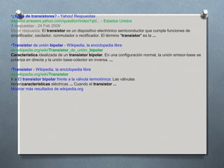 •¿tipos de transistores? - Yahoo! Respuestas
espanol.answers.yahoo.com/question/index?qid... - Estados Unidos
2 respuestas - 24 Feb 2009
Mejor respuesta: El transistor es un dispositivo electrónico semiconductor que cumple funciones de
amplificador, oscilador, conmutador o rectificador. El término "transistor" es la ...
•Transistor de unión bipolar - Wikipedia, la enciclopedia libre
es.wikipedia.org/wiki/Transistor_de_unión_bipolar
Característica idealizada de un transistor bipolar. En una configuración normal, la unión emisor-base se
polariza en directa y la unión base-colector en inversa. ...
•Transistor - Wikipedia, la enciclopedia libre
es.wikipedia.org/wiki/Transistor
Ir a El transistor bipolar frente a la válvula termoiónica: Las válvulas
tienencaracterísticas eléctricas ... Cuando el transistor ...
Mostrar más resultados de wikipedia.org
 