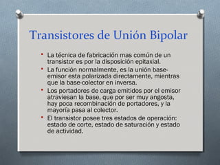 Transistores de Unión Bipolar
 La técnica de fabricación mas común de un
transistor es por la disposición epitaxial.
 La función normalmente, es la unión base-
emisor esta polarizada directamente, mientras
que la base-colector en inversa.
 Los portadores de carga emitidos por el emisor
atraviesan la base, que por ser muy angosta,
hay poca recombinación de portadores, y la
mayoría pasa al colector.
 El transistor posee tres estados de operación:
estado de corte, estado de saturación y estado
de actividad.
 