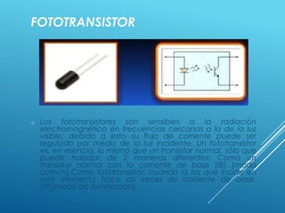 FOTOTRANSISTOR
o Los fototransistores son sensibles a la radiación
electromagnética en frecuencias cercanas a la de la luz
visible; debido a esto su flujo de corriente puede ser
regulado por medio de la luz incidente. Un fototransistor
es, en esencia, lo mismo que un transistor normal, sólo que
puede trabajar de 2 maneras diferentes: Como un
transistor normal con la corriente de base (IB) (modo
común).Como fototransistor, cuando la luz que incide en
este elemento hace las veces de corriente de base.
(IP)(modo de iluminación).
 