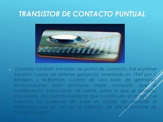TRANSISTOR DE CONTACTO PUNTUAL
o Llamado también transistor de punta de contacto, fue el primer
transistor capaz de obtener ganancia, inventado en 1947 por J.
Bardeen y W.Brattain. Consta de una base de germanio,
semiconductor para entonces mejor conocido que la
combinación cobre-óxido de cobre, sobre la que se apoyan,
muy juntas, dos puntas metálicas que constituyen el emisor y el
colector. La corriente de base es capaz de modular la
resistencia que se "ve" en el colector, de ahí el nombre de
"transfer resistor".
 